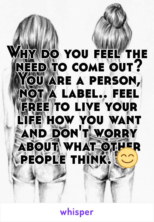 Why do you feel the need to come out? You are a person, not a label.. feel free to live your life how you want and don't worry about what other people think. 😊