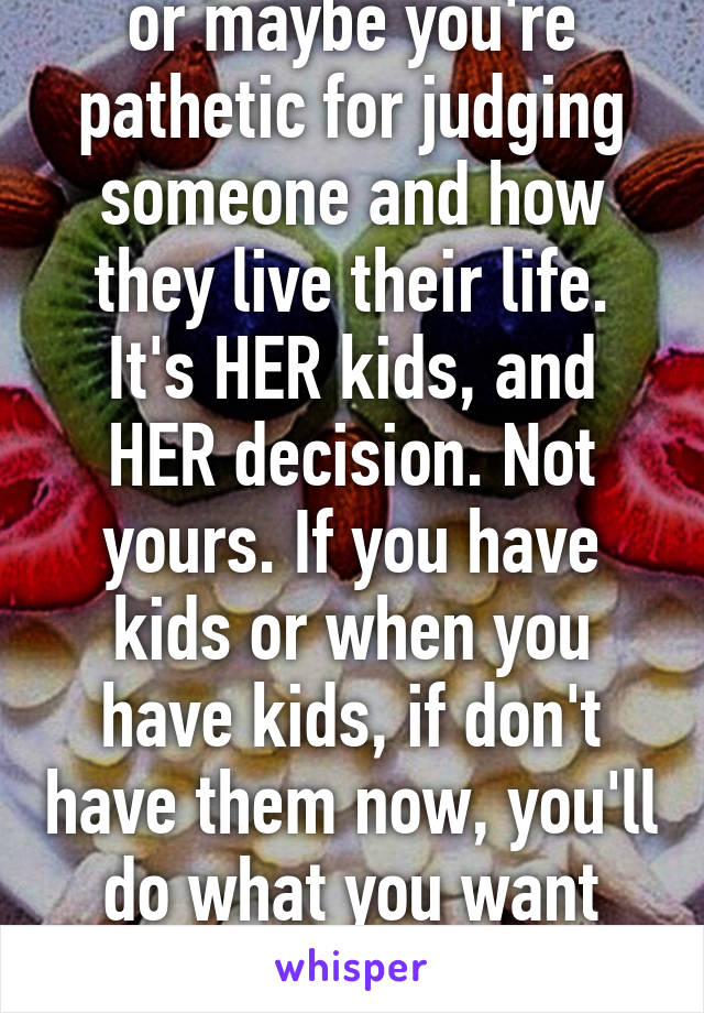 or maybe you're pathetic for judging someone and how they live their life. It's HER kids, and HER decision. Not yours. If you have kids or when you have kids, if don't have them now, you'll do what you want with them. 