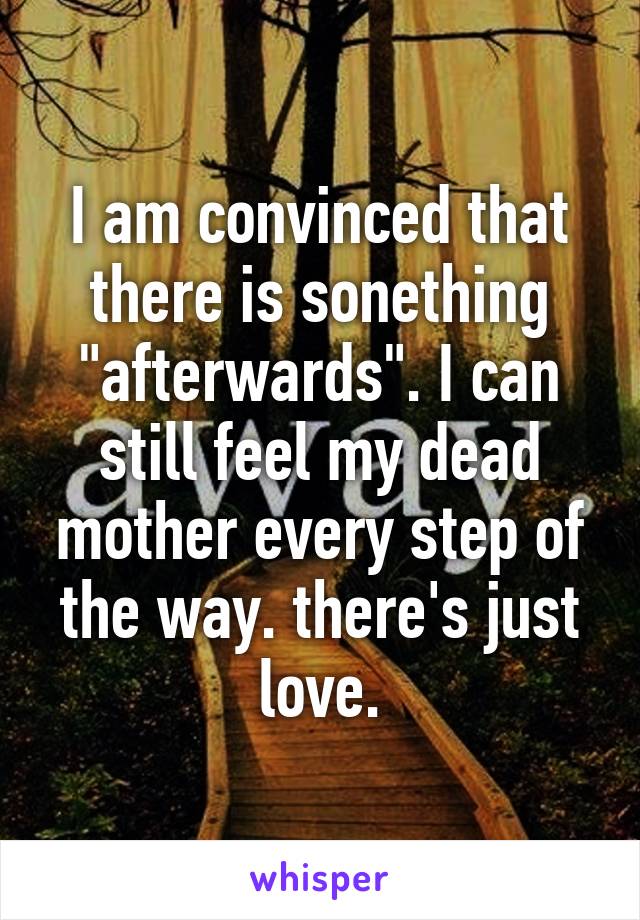 I am convinced that there is sonething "afterwards". I can still feel my dead mother every step of the way. there's just love.