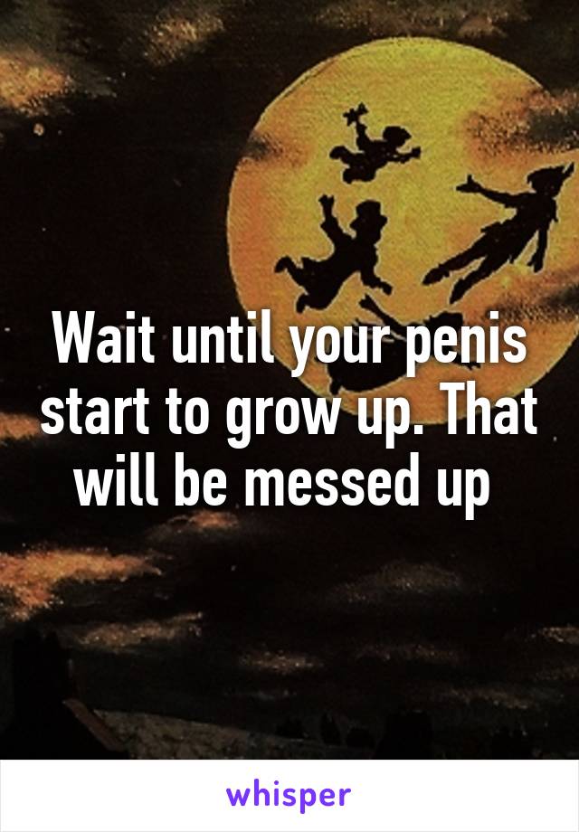 Wait until your penis start to grow up. That will be messed up 