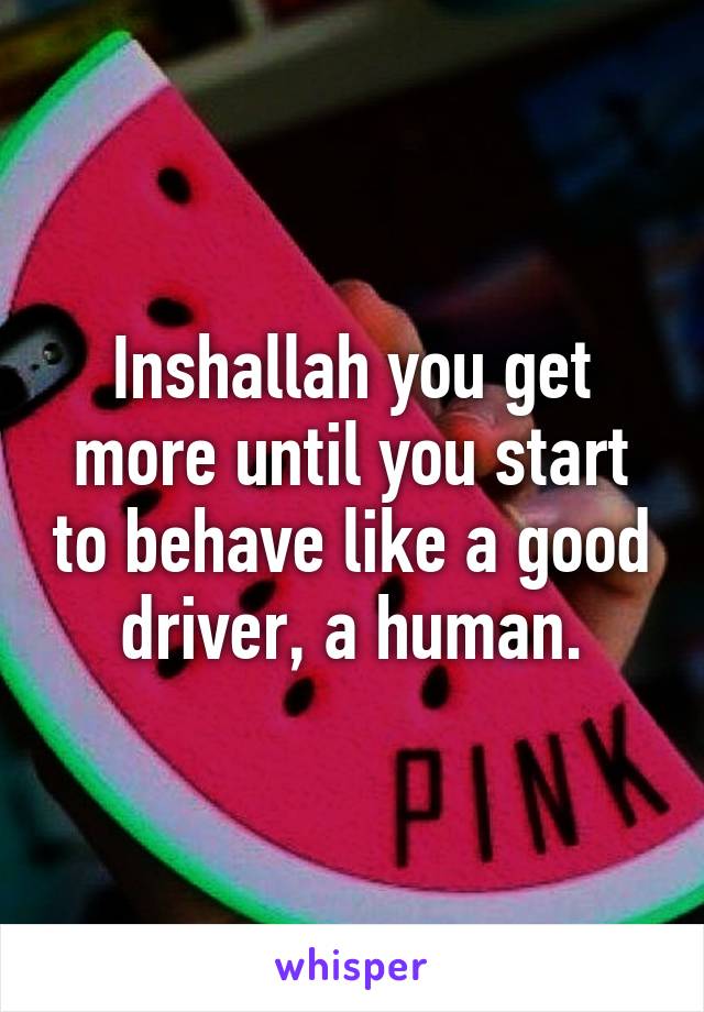 Inshallah you get more until you start to behave like a good driver, a human.