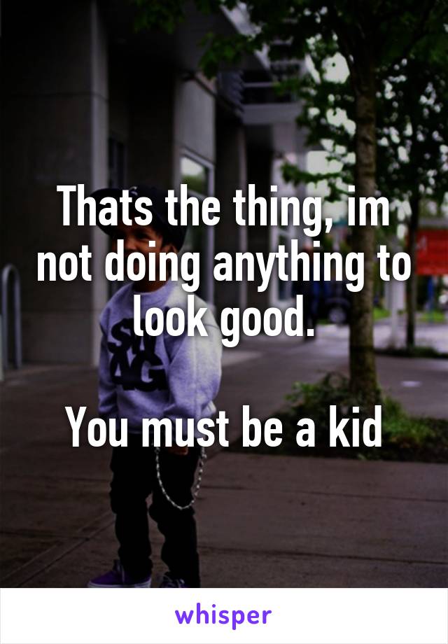 Thats the thing, im not doing anything to look good.

You must be a kid