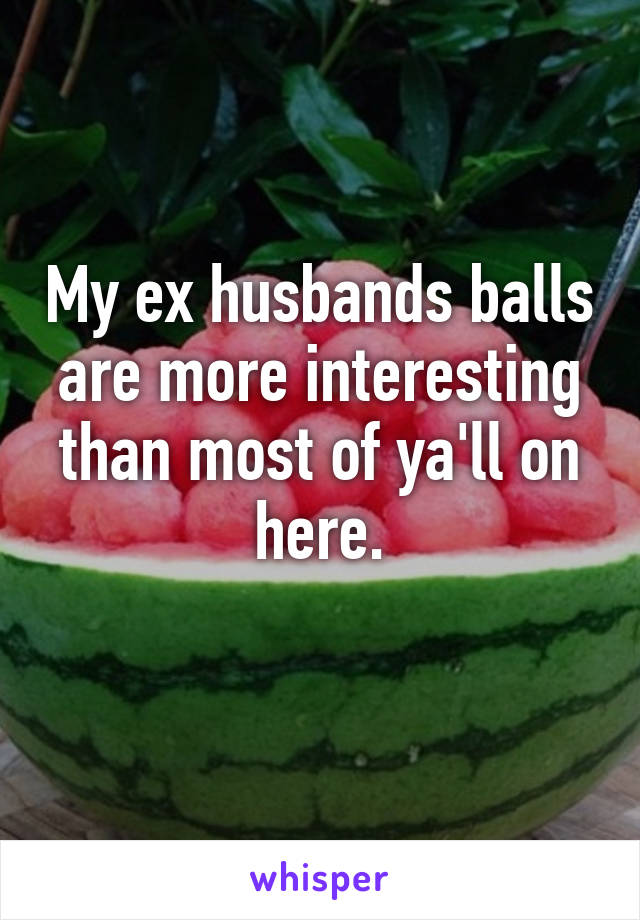 My ex husbands balls are more interesting than most of ya'll on here.
