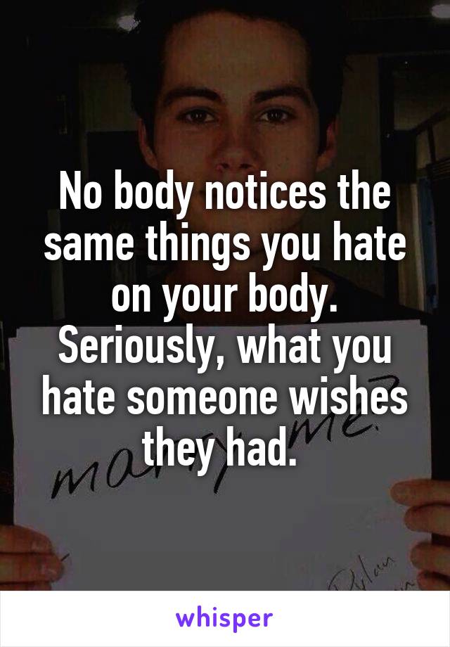 No body notices the same things you hate on your body. Seriously, what you hate someone wishes they had. 