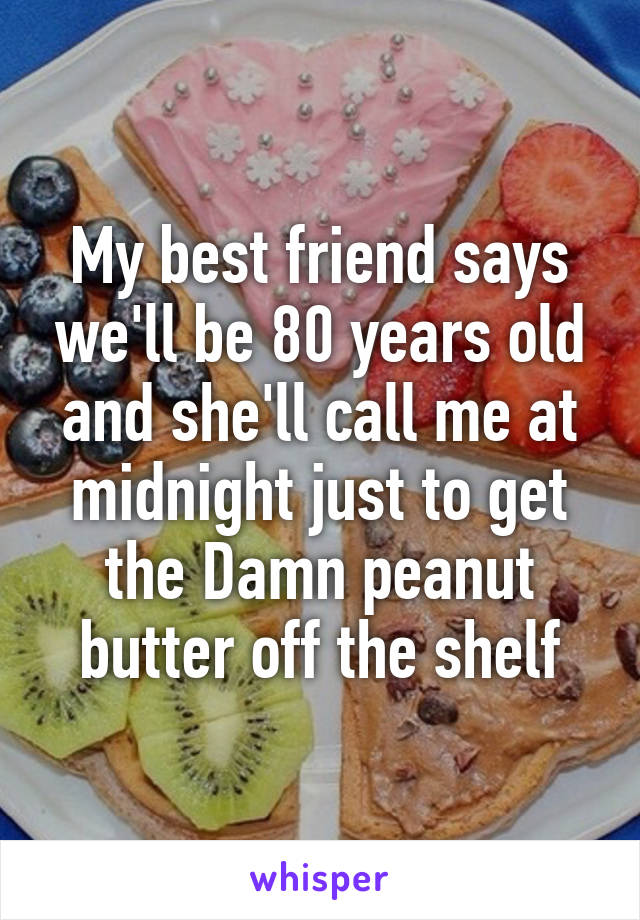 My best friend says we'll be 80 years old and she'll call me at midnight just to get the Damn peanut butter off the shelf