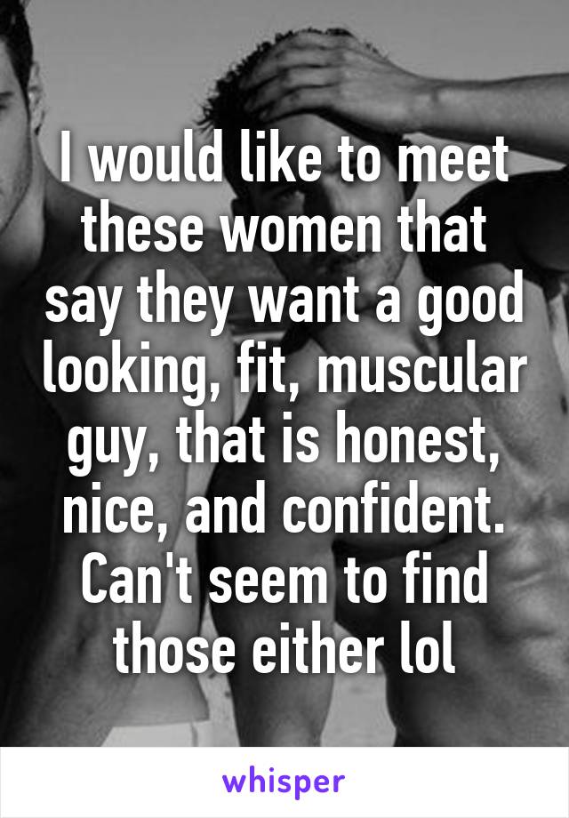 I would like to meet these women that say they want a good looking, fit, muscular guy, that is honest, nice, and confident. Can't seem to find those either lol