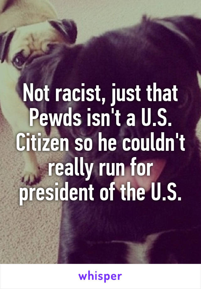 Not racist, just that Pewds isn't a U.S. Citizen so he couldn't really run for president of the U.S.