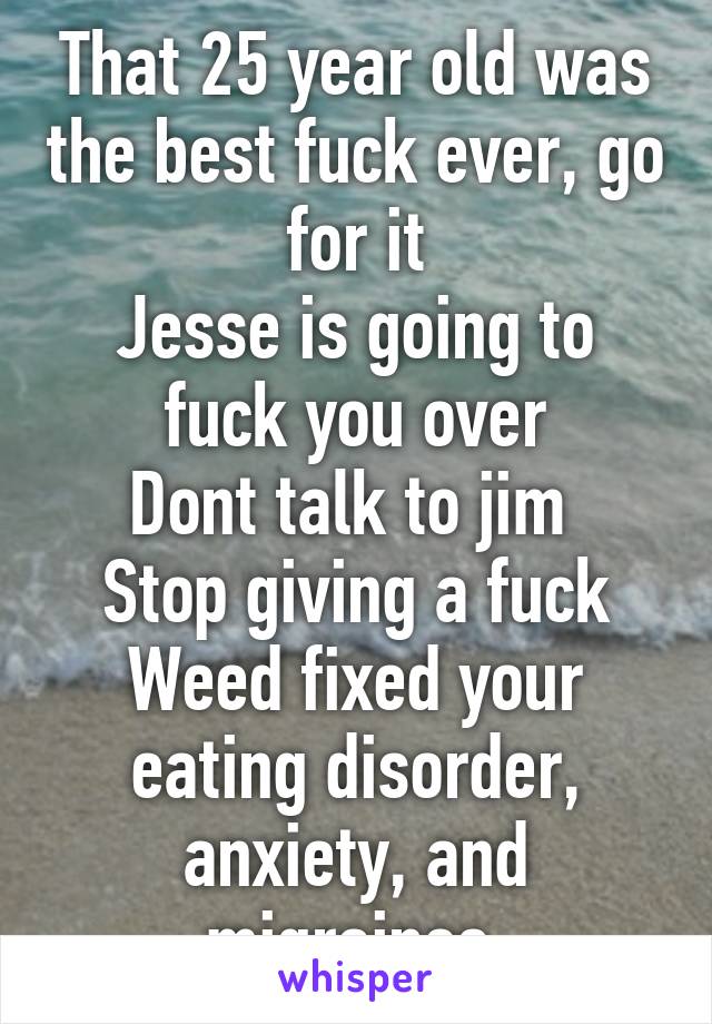 That 25 year old was the best fuck ever, go for it
Jesse is going to fuck you over
Dont talk to jim 
Stop giving a fuck
Weed fixed your eating disorder, anxiety, and migraines 