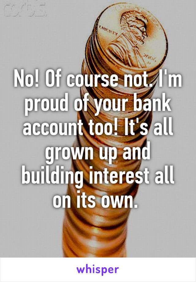 No! Of course not. I'm proud of your bank account too! It's all grown up and building interest all on its own. 