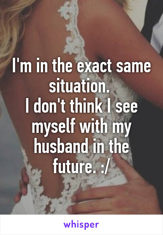 I'm in the exact same situation. 
I don't think I see myself with my husband in the future. :/