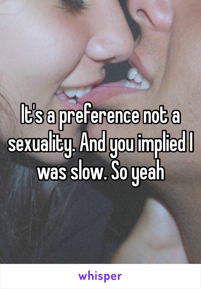 It's a preference not a sexuality. And you implied I was slow. So yeah