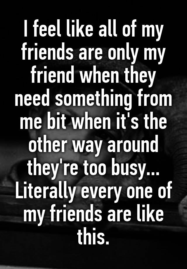 i-feel-like-all-of-my-friends-are-only-my-friend-when-they-need