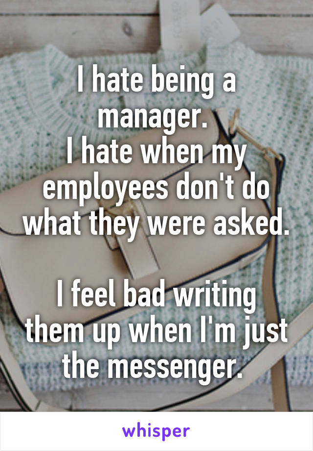 I hate being a manager. 
I hate when my employees don't do what they were asked. 
I feel bad writing them up when I'm just the messenger. 