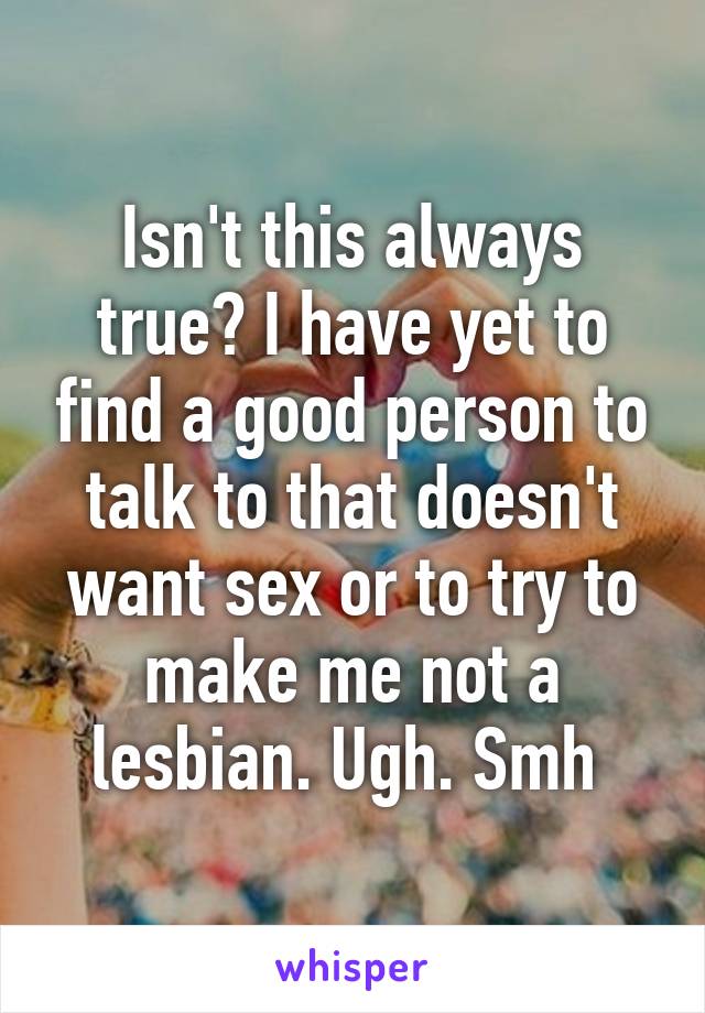 Isn't this always true? I have yet to find a good person to talk to that doesn't want sex or to try to make me not a lesbian. Ugh. Smh 