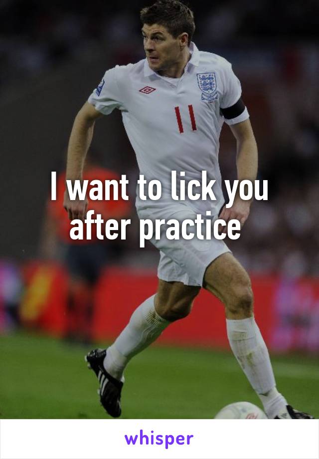 I want to lick you after practice 
