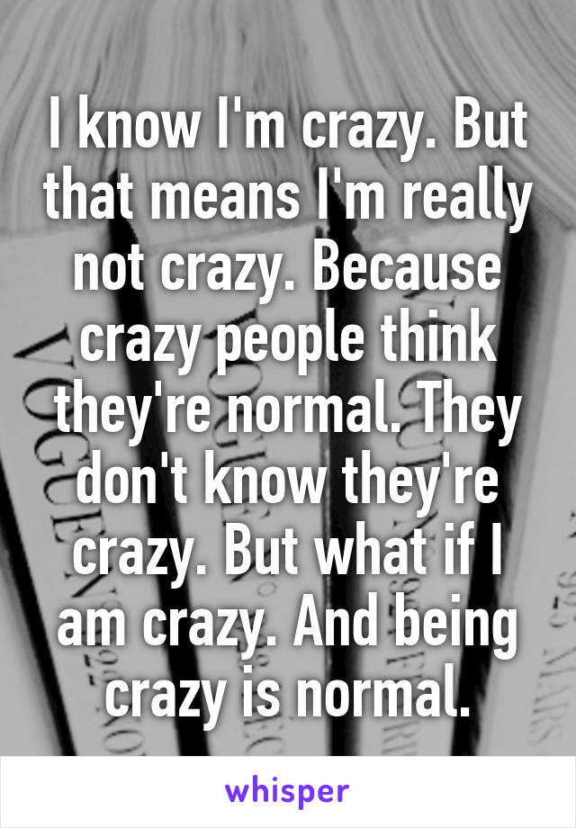 I know I'm crazy. But that means I'm really not crazy. Because crazy people think they're normal. They don't know they're crazy. But what if I am crazy. And being crazy is normal.
