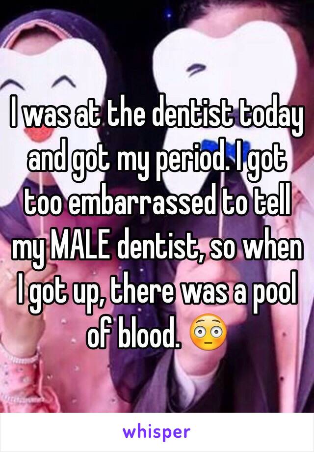 I was at the dentist today and got my period. I got too embarrassed to tell my MALE dentist, so when I got up, there was a pool of blood. 😳