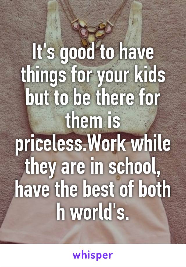 It's good to have things for your kids but to be there for them is priceless.Work while they are in school, have the best of both h world's.