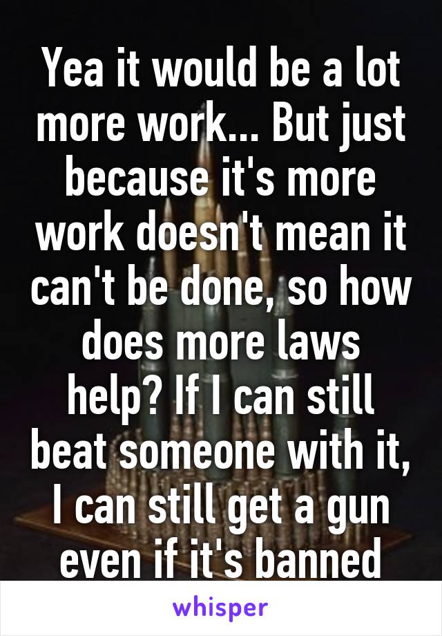 Yea it would be a lot more work... But just because it's more work doesn't mean it can't be done, so how does more laws help? If I can still beat someone with it, I can still get a gun even if it's banned