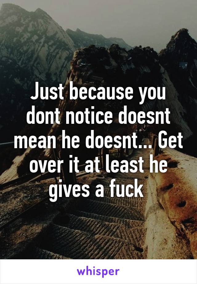 Just because you dont notice doesnt mean he doesnt... Get over it at least he gives a fuck 