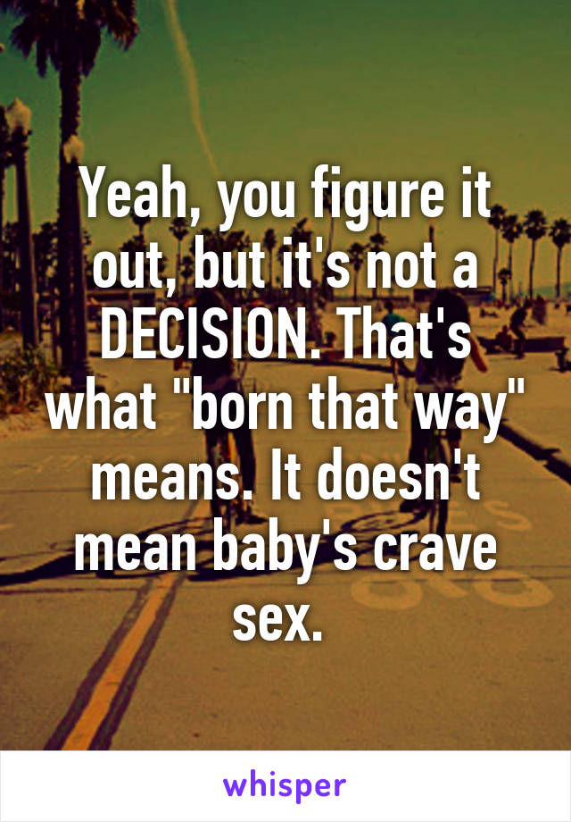 Yeah, you figure it out, but it's not a DECISION. That's what "born that way" means. It doesn't mean baby's crave sex. 