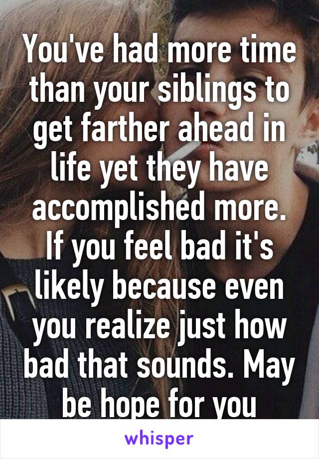 You've had more time than your siblings to get farther ahead in life yet they have accomplished more. If you feel bad it's likely because even you realize just how bad that sounds. May be hope for you