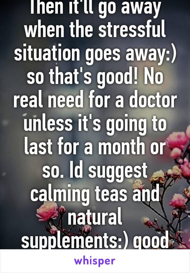 Then it'll go away when the stressful situation goes away:) so that's good! No real need for a doctor unless it's going to last for a month or so. Id suggest calming teas and natural supplements:) good luck! 