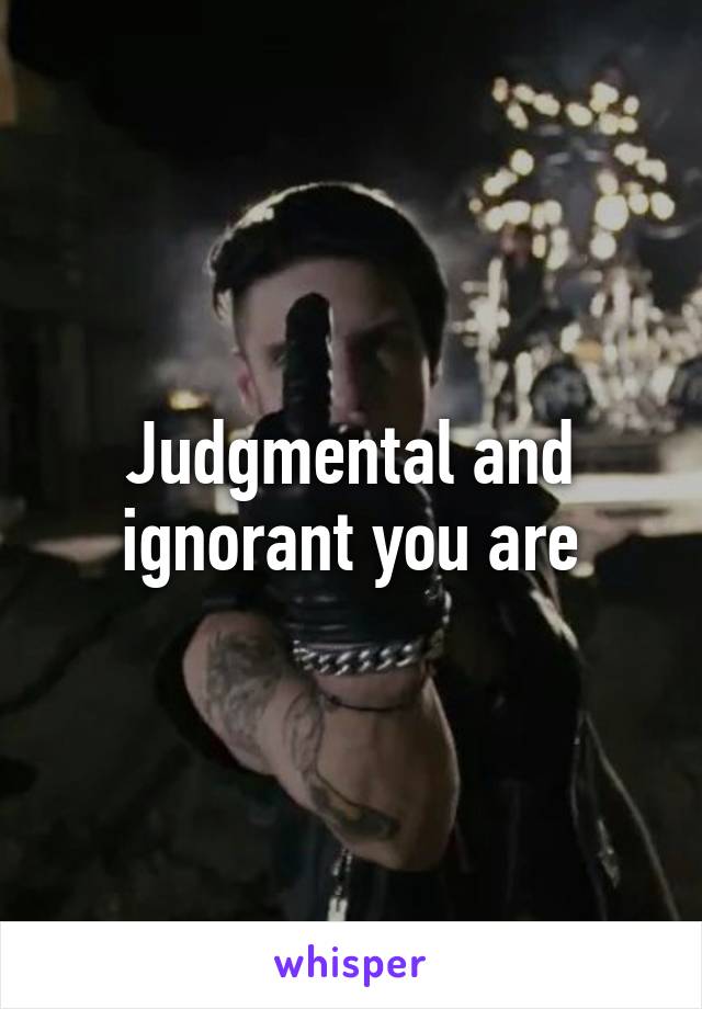 Judgmental and ignorant you are