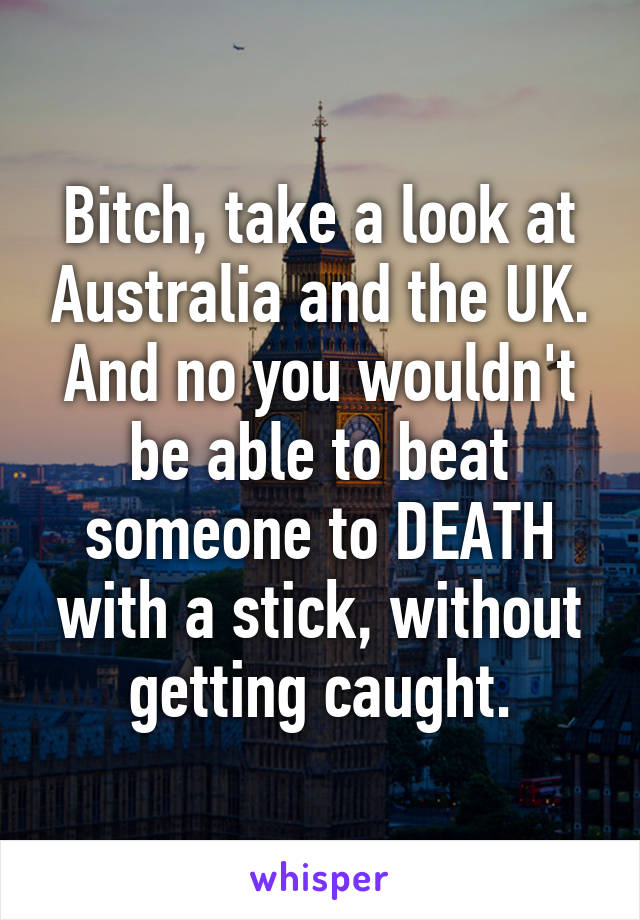 Bitch, take a look at Australia and the UK. And no you wouldn't be able to beat someone to DEATH with a stick, without getting caught.