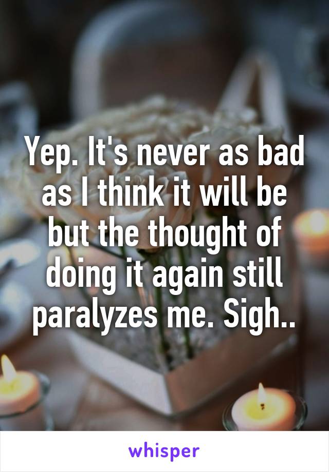 Yep. It's never as bad as I think it will be but the thought of doing it again still paralyzes me. Sigh..