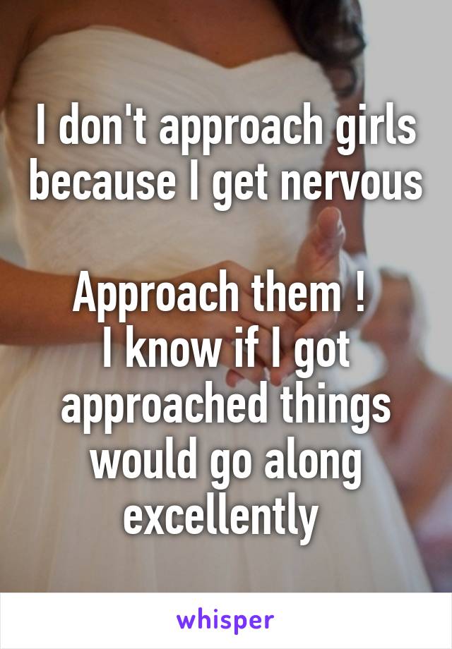 I don't approach girls because I get nervous

Approach them ! 
I know if I got approached things would go along excellently 