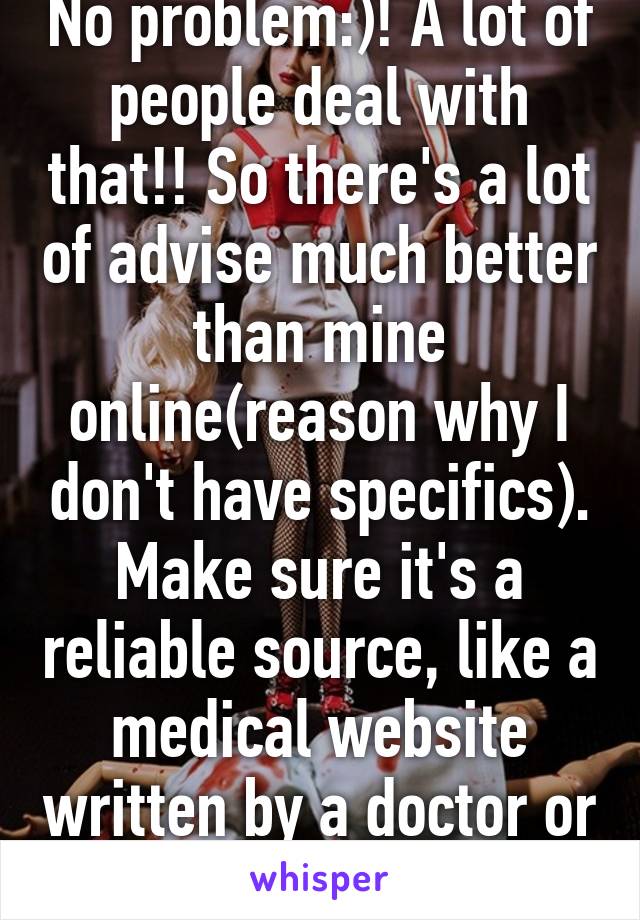 No problem:)! A lot of people deal with that!! So there's a lot of advise much better than mine online(reason why I don't have specifics). Make sure it's a reliable source, like a medical website written by a doctor or nurse.