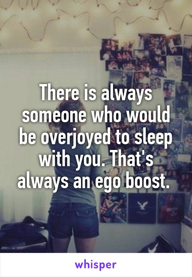 There is always someone who would be overjoyed to sleep with you. That's always an ego boost. 
