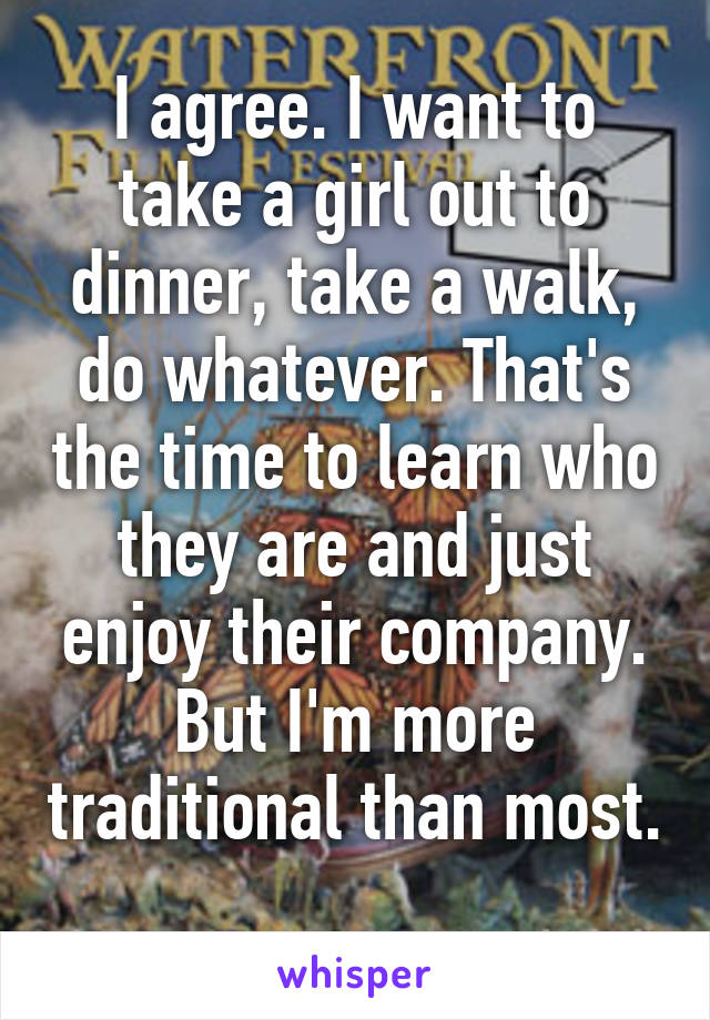 I agree. I want to take a girl out to dinner, take a walk, do whatever. That's the time to learn who they are and just enjoy their company. But I'm more traditional than most. 