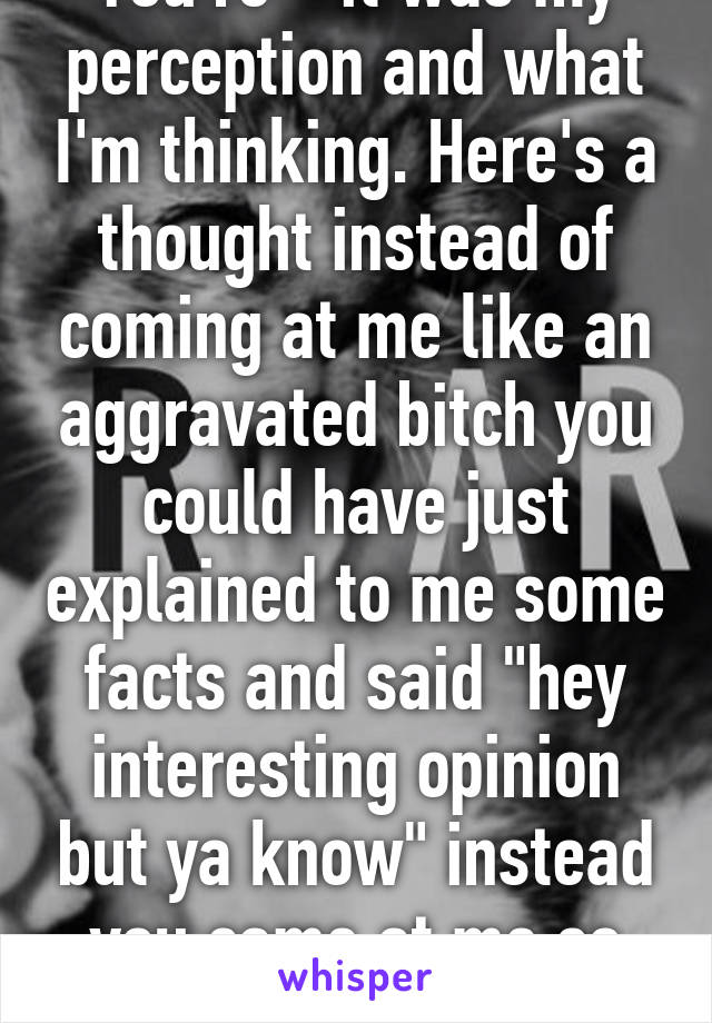 You're * it was my perception and what I'm thinking. Here's a thought instead of coming at me like an aggravated bitch you could have just explained to me some facts and said "hey interesting opinion but ya know" instead you came at me so immaturely. Grow up