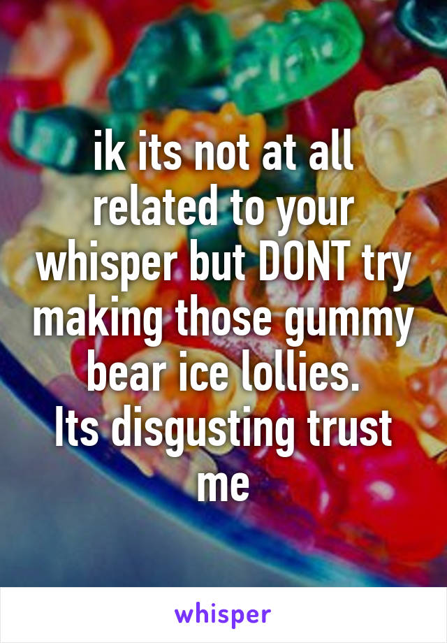 ik its not at all related to your whisper but DONT try making those gummy bear ice lollies.
Its disgusting trust me