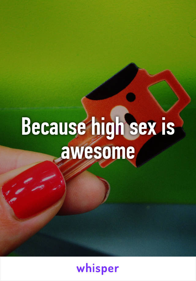 Because high sex is awesome