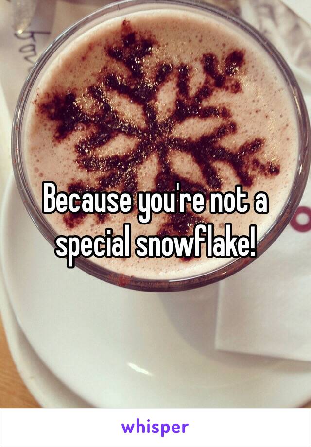 Because you're not a special snowflake!