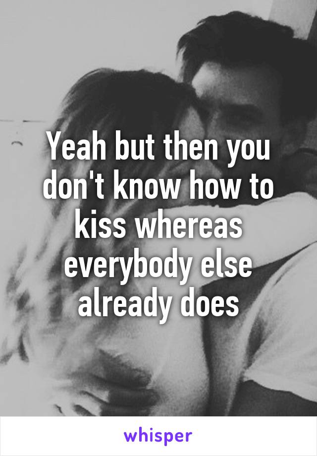 Yeah but then you don't know how to kiss whereas everybody else already does