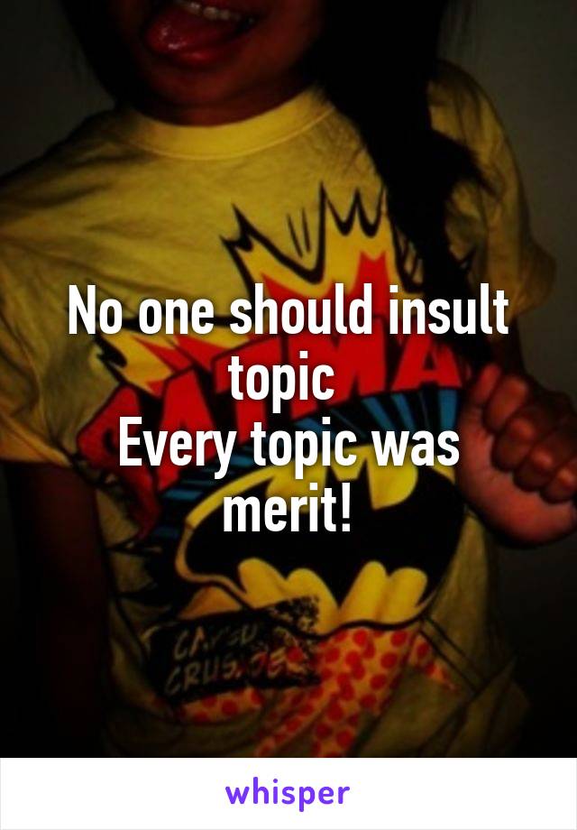 No one should insult topic 
Every topic was merit!