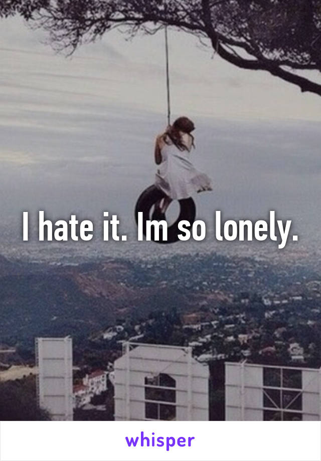 I hate it. Im so lonely.