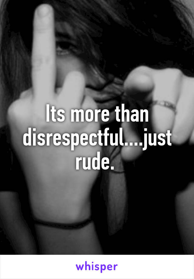 Its more than disrespectful....just rude. 