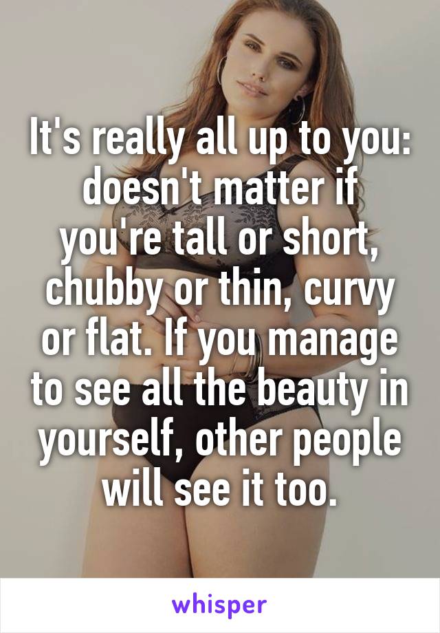 It's really all up to you: doesn't matter if you're tall or short, chubby or thin, curvy or flat. If you manage to see all the beauty in yourself, other people will see it too.