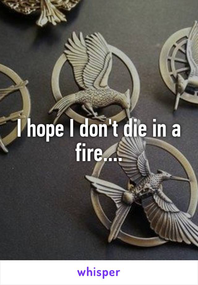 I hope I don't die in a fire....