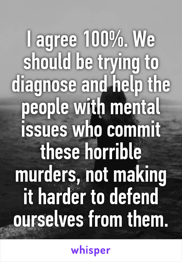 I agree 100%. We should be trying to diagnose and help the people with mental issues who commit these horrible murders, not making it harder to defend ourselves from them.