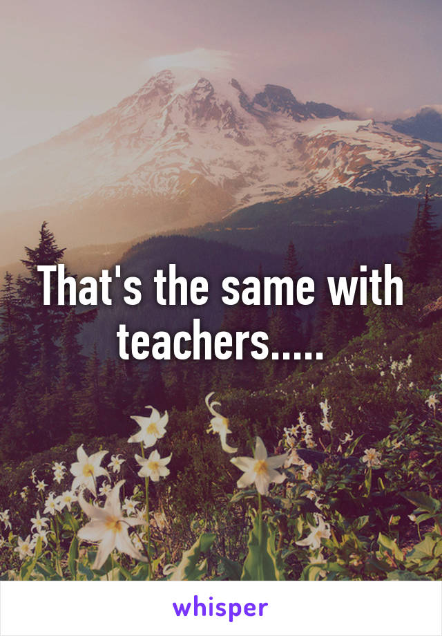 That's the same with teachers.....