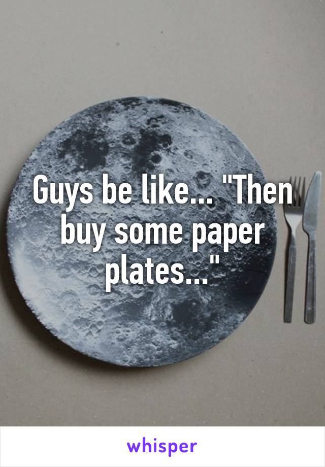 Guys be like... "Then buy some paper plates..."