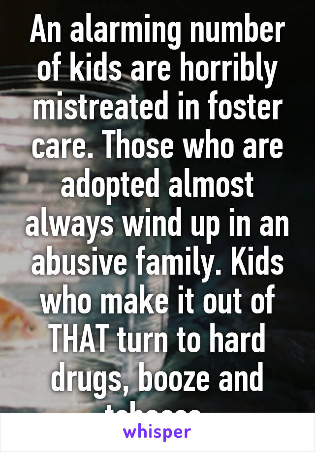 An alarming number of kids are horribly mistreated in foster care. Those who are adopted almost always wind up in an abusive family. Kids who make it out of THAT turn to hard drugs, booze and tobacco.