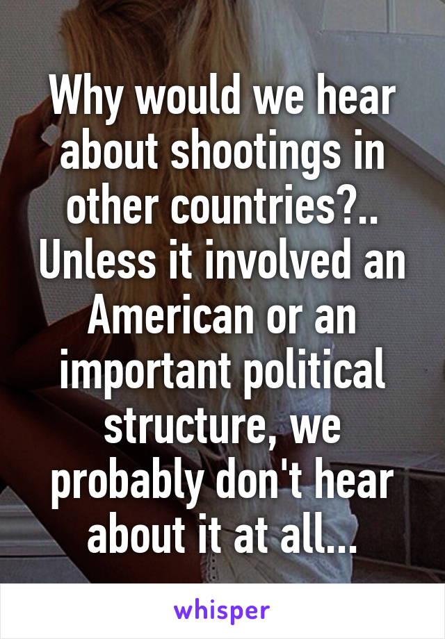 Why would we hear about shootings in other countries?.. Unless it involved an American or an important political structure, we probably don't hear about it at all...