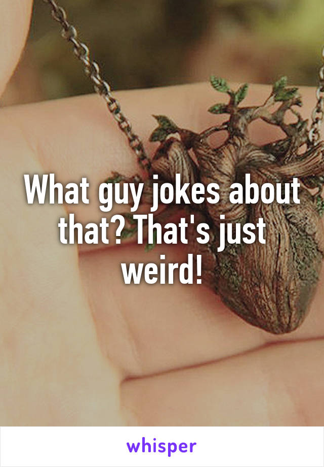 What guy jokes about that? That's just weird!